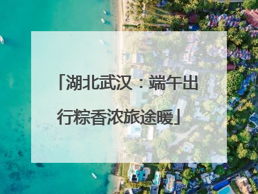 湖北武汉：端午出行粽香浓旅途暖