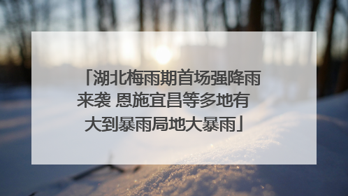湖北梅雨期首场强降雨来袭 恩施宜昌等多地有大到暴雨局地大暴雨