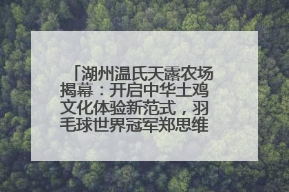 湖州温氏天露农场揭幕：开启中华土鸡文化体验新范式，羽毛球世界冠军郑思维助力品牌兴农