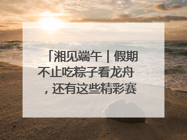 湘见端午｜假期不止吃粽子看龙舟，还有这些精彩赛事活动等你来