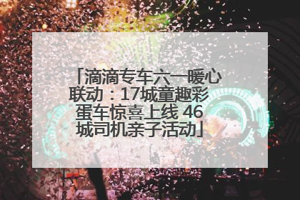 滴滴专车六一暖心联动：17城童趣彩蛋车惊喜上线 46城司机亲子活动