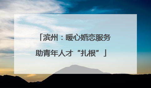 滨州：暖心婚恋服务助青年人才“扎根”