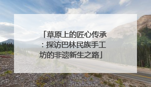 草原上的匠心传承：探访巴林民族手工坊的非遗新生之路
