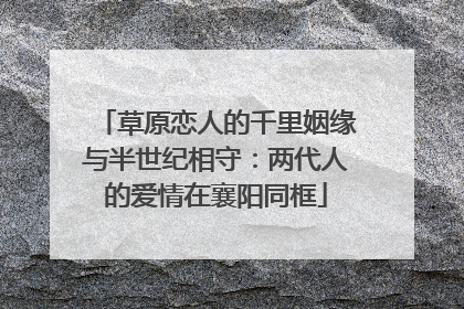 草原恋人的千里姻缘与半世纪相守：两代人的爱情在襄阳同框