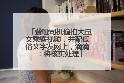 聋哑司机偷拍大量女乘客视频，并配低俗文字发网上，滴滴：将核实处理