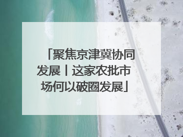 聚焦京津冀协同发展丨这家农批市场何以破圈发展
