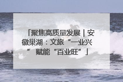 聚焦高质量发展｜安徽巢湖：文旅“一业兴” 赋能“百业旺”