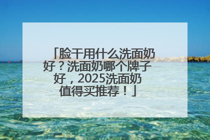 脸干用什么洗面奶好？洗面奶哪个牌子好，2025洗面奶值得买推荐！