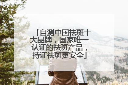 自测中国祛斑十大品牌，国家唯一认证的祛斑产品，持证祛斑更安全