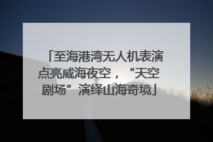 至海港湾无人机表演点亮威海夜空，“天空剧场”演绎山海奇境