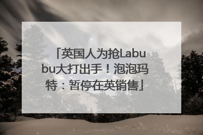 英国人为抢Labubu大打出手！泡泡玛特：暂停在英销售