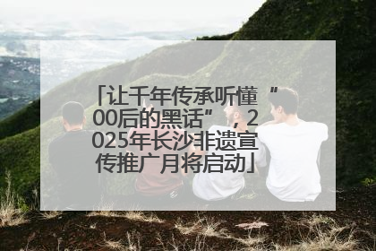 让千年传承听懂“00后的黑话”，2025年长沙非遗宣传推广月将启动