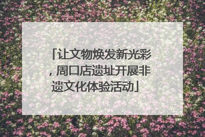 让文物焕发新光彩，周口店遗址开展非遗文化体验活动