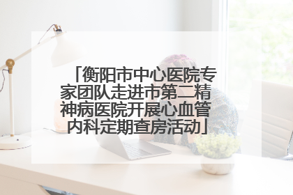衡阳市中心医院专家团队走进市第二精神病医院开展心血管内科定期查房活动
