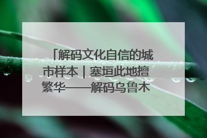 解码文化自信的城市样本｜塞垣此地擅繁华——解码乌鲁木齐的文化自信样本