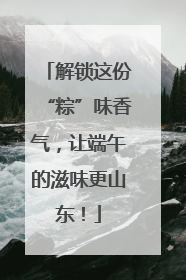 解锁这份“粽”味香气，让端午的滋味更山东！