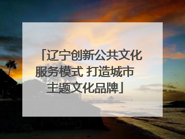辽宁创新公共文化服务模式 打造城市主题文化品牌