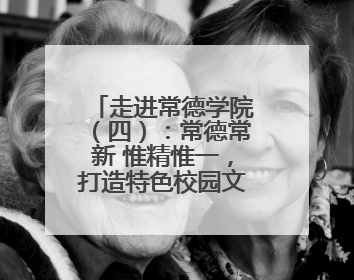 走进常德学院（四）：常德常新 惟精惟一，打造特色校园文化品牌