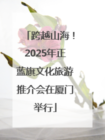 跨越山海！2025年正蓝旗文化旅游推介会在厦门举行
