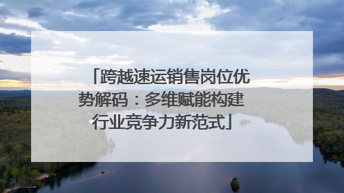 跨越速运销售岗位优势解码：多维赋能构建行业竞争力新范式