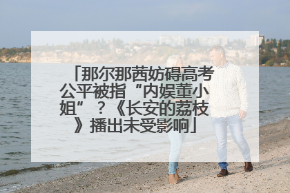 那尔那茜妨碍高考公平被指“内娱董小姐”？《长安的荔枝》播出未受影响