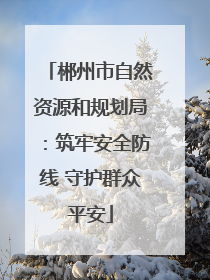 郴州市自然资源和规划局：筑牢安全防线 守护群众平安