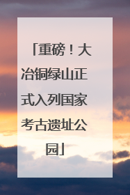重磅！大冶铜绿山正式入列国家考古遗址公园