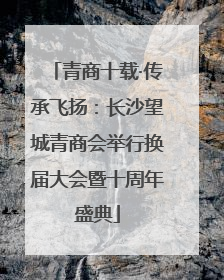 青商十载·传承飞扬：长沙望城青商会举行换届大会暨十周年盛典