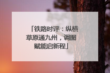 铁路时评：纵横草原通九州，调图赋能启新程