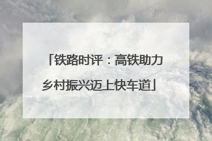 铁路时评:高铁助力乡村振兴迈上快车道