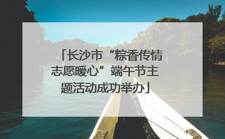 长沙市“粽香传情志愿暖心”端午节主题活动成功举办