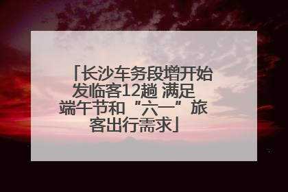长沙车务段增开始发临客12趟 满足端午节和“六一”旅客出行需求