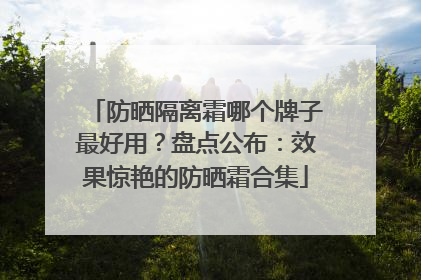防晒隔离霜哪个牌子最好用？盘点公布：效果惊艳的防晒霜合集