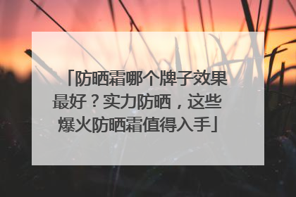 防晒霜哪个牌子效果最好？实力防晒，这些爆火防晒霜值得入手