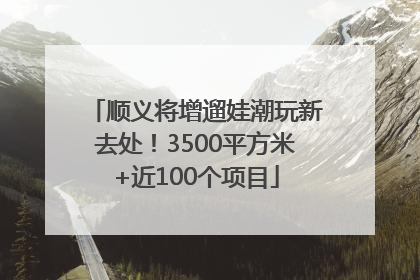 顺义将增遛娃潮玩新去处！3500平方米+近100个项目