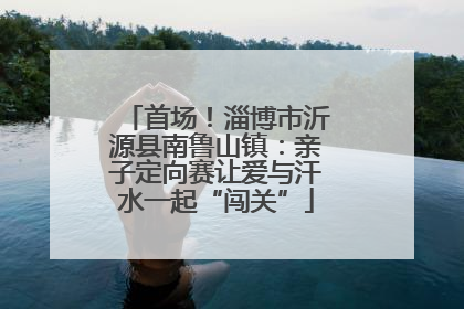 首场！淄博市沂源县南鲁山镇：亲子定向赛让爱与汗水一起“闯关”