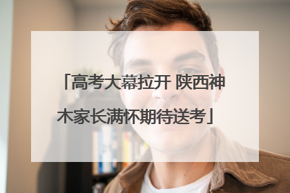 高考大幕拉开 陕西神木家长满怀期待送考