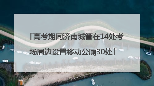 高考期间济南城管在14处考场周边设置移动公厕30处