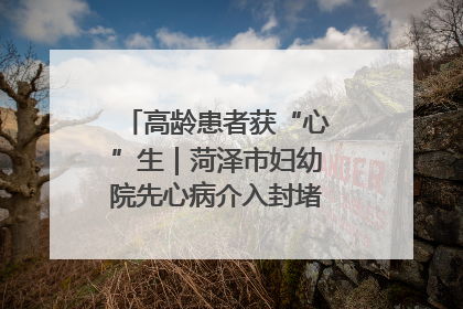 高龄患者获“心”生｜菏泽市妇幼院先心病介入封堵术实现技术突破
