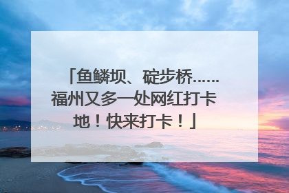 鱼鳞坝、碇步桥……福州又多一处网红打卡地！快来打卡！