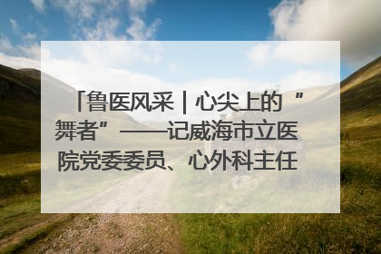 鲁医风采｜心尖上的“舞者”——记威海市立医院党委委员、心外科主任、主任医师景昊