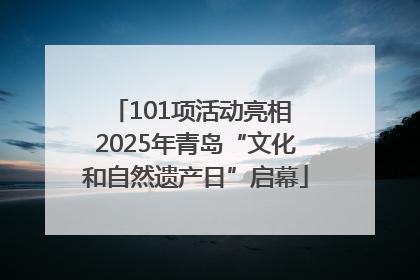 101项活动亮相 2025年青岛“文化和自然遗产日”启幕