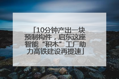 10分钟产出一块预制构件，启东这座智能“积木”工厂助力高铁建设再提速