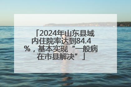 2024年山东县域内住院率达到84.4%，基本实现“一般病在市县解决”
