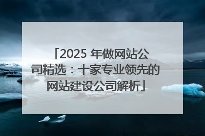 2025 年做网站公司精选：十家专业领先的网站建设公司解析