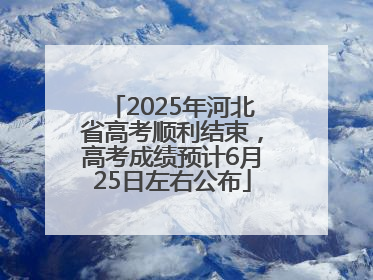 2025年河北省高考顺利结束，高考成绩预计6月25日左右公布
