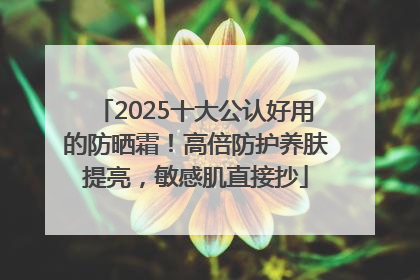 2025十大公认好用的防晒霜！高倍防护养肤提亮，敏感肌直接抄