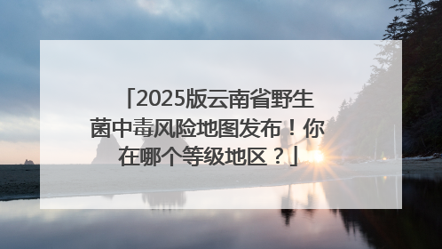2025版云南省野生菌中毒风险地图发布！你在哪个等级地区？