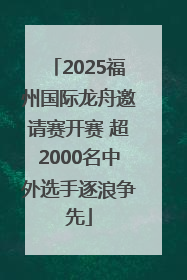 2025福州国际龙舟邀请赛开赛 超2000名中外选手逐浪争先