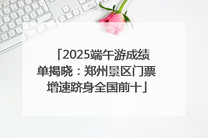2025端午游成绩单揭晓：郑州景区门票增速跻身全国前十